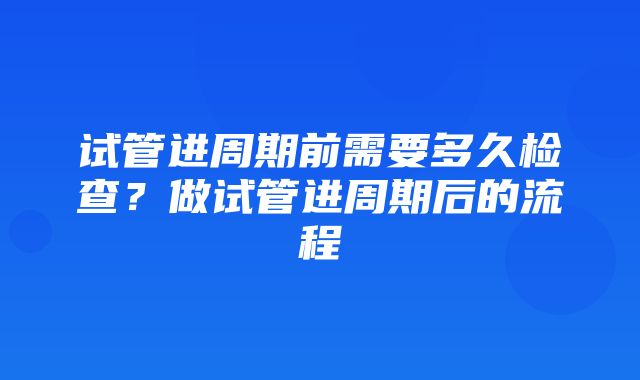 试管进周期前需要多久检查？做试管进周期后的流程