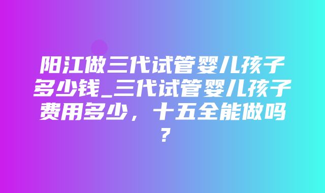 阳江做三代试管婴儿孩子多少钱_三代试管婴儿孩子费用多少，十五全能做吗？