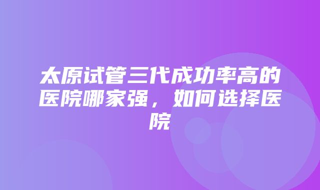 太原试管三代成功率高的医院哪家强，如何选择医院