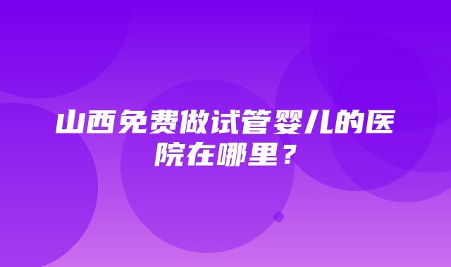 山西免费做试管婴儿的医院在哪里？