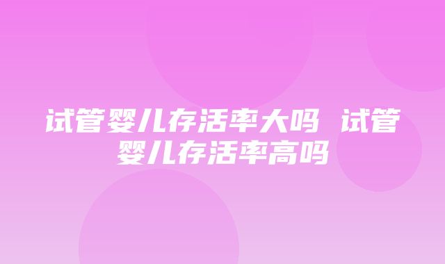 试管婴儿存活率大吗 试管婴儿存活率高吗