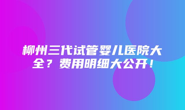 柳州三代试管婴儿医院大全？费用明细大公开！