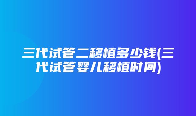 三代试管二移植多少钱(三代试管婴儿移植时间)