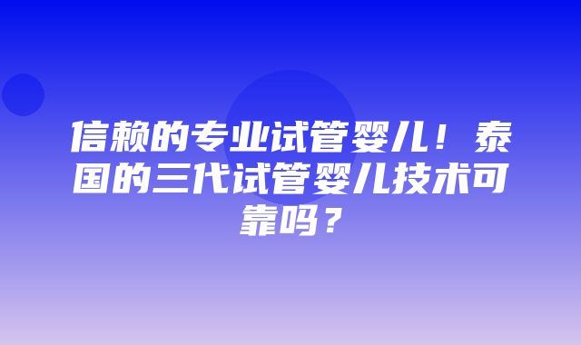 信赖的专业试管婴儿！泰国的三代试管婴儿技术可靠吗？