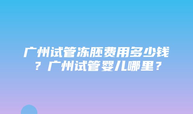 广州试管冻胚费用多少钱？广州试管婴儿哪里？