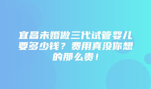 宜昌未婚做三代试管婴儿要多少钱？费用真没你想的那么贵！