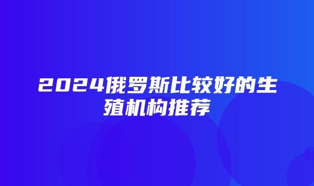 2024俄罗斯比较好的生殖机构推荐