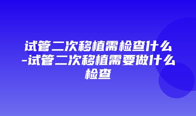 试管二次移植需检查什么-试管二次移植需要做什么检查