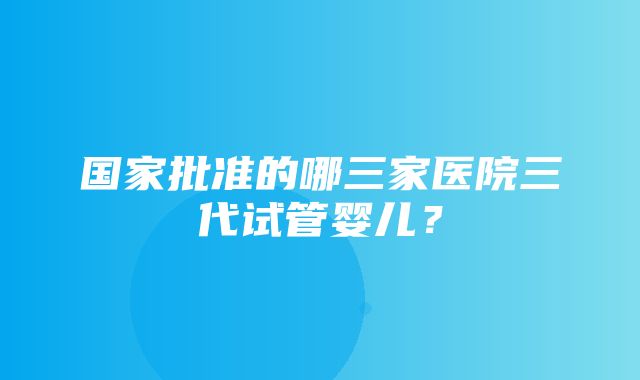 国家批准的哪三家医院三代试管婴儿？