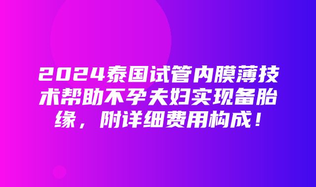 2024泰国试管内膜薄技术帮助不孕夫妇实现备胎缘，附详细费用构成！