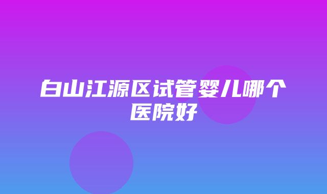 白山江源区试管婴儿哪个医院好