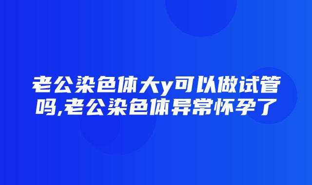 老公染色体大y可以做试管吗,老公染色体异常怀孕了