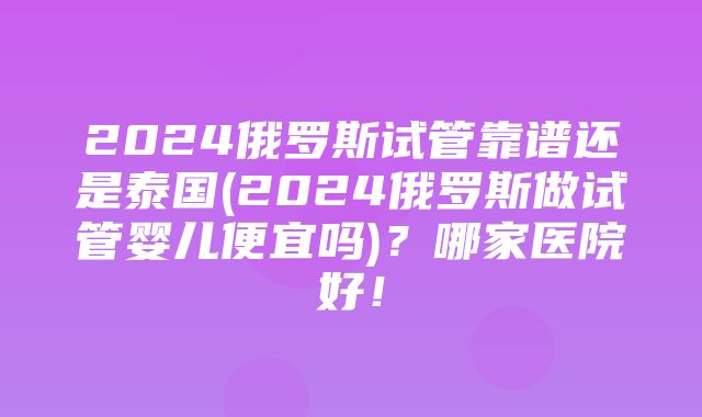 2024俄罗斯试管靠谱还是泰国(2024俄罗斯做试管婴儿便宜吗)？哪家医院好！