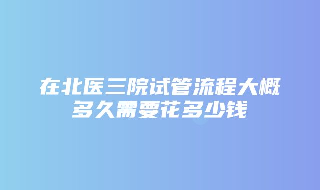 在北医三院试管流程大概多久需要花多少钱