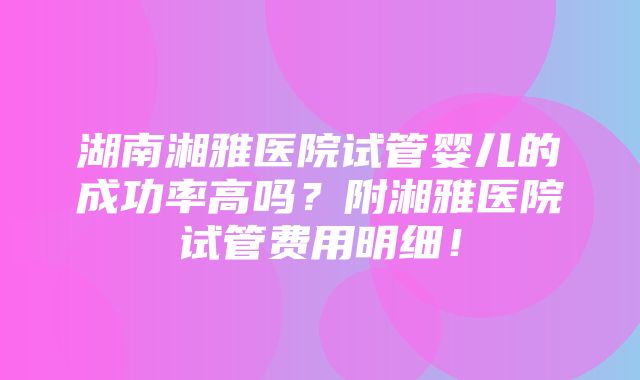 湖南湘雅医院试管婴儿的成功率高吗？附湘雅医院试管费用明细！