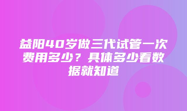 益阳40岁做三代试管一次费用多少？具体多少看数据就知道