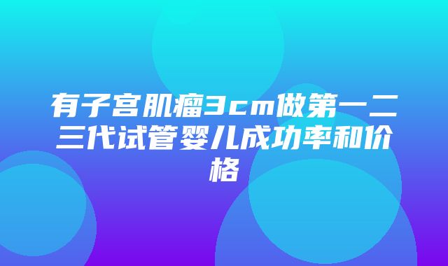 有子宫肌瘤3cm做第一二三代试管婴儿成功率和价格