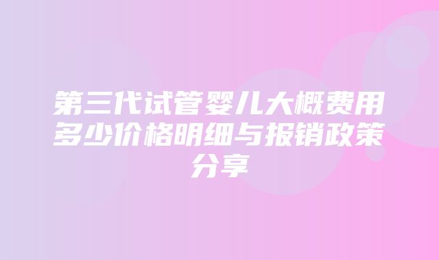 第三代试管婴儿大概费用多少价格明细与报销政策分享