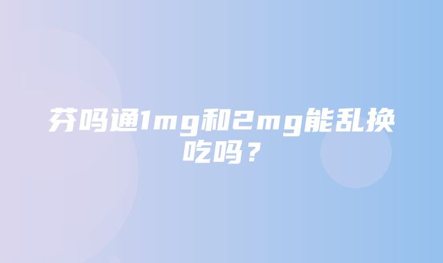 芬吗通1mg和2mg能乱换吃吗？