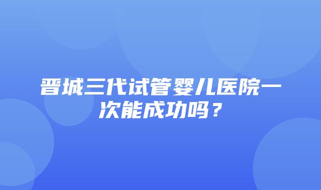 晋城三代试管婴儿医院一次能成功吗？