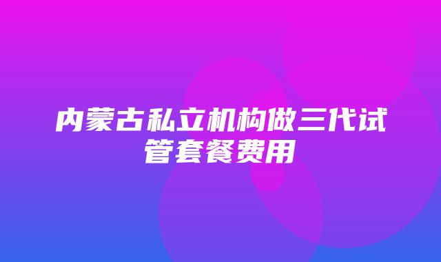 内蒙古私立机构做三代试管套餐费用