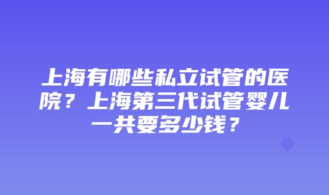 上海有哪些私立试管的医院？上海第三代试管婴儿一共要多少钱？