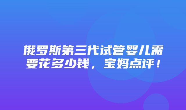 俄罗斯第三代试管婴儿需要花多少钱，宝妈点评！