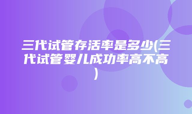 三代试管存活率是多少(三代试管婴儿成功率高不高)