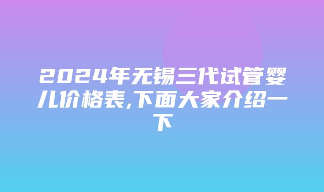 2024年无锡三代试管婴儿价格表,下面大家介绍一下