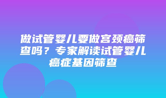 做试管婴儿要做宫颈癌筛查吗？专家解读试管婴儿癌症基因筛查