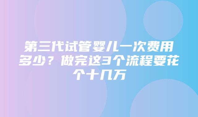 第三代试管婴儿一次费用多少？做完这3个流程要花个十几万