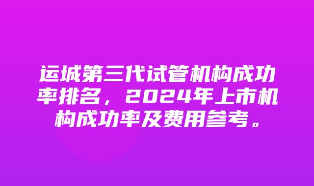 运城第三代试管机构成功率排名，2024年上市机构成功率及费用参考。