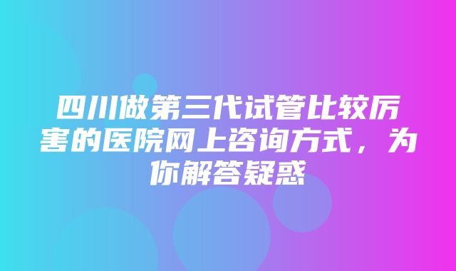 四川做第三代试管比较厉害的医院网上咨询方式，为你解答疑惑