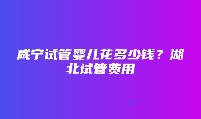 咸宁试管婴儿花多少钱？湖北试管费用