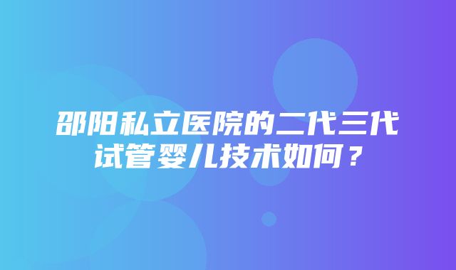 邵阳私立医院的二代三代试管婴儿技术如何？