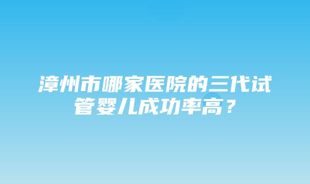 漳州市哪家医院的三代试管婴儿成功率高？