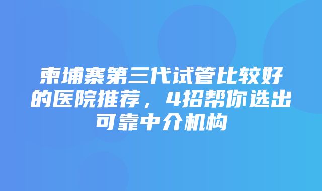 柬埔寨第三代试管比较好的医院推荐，4招帮你选出可靠中介机构