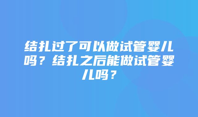 结扎过了可以做试管婴儿吗？结扎之后能做试管婴儿吗？