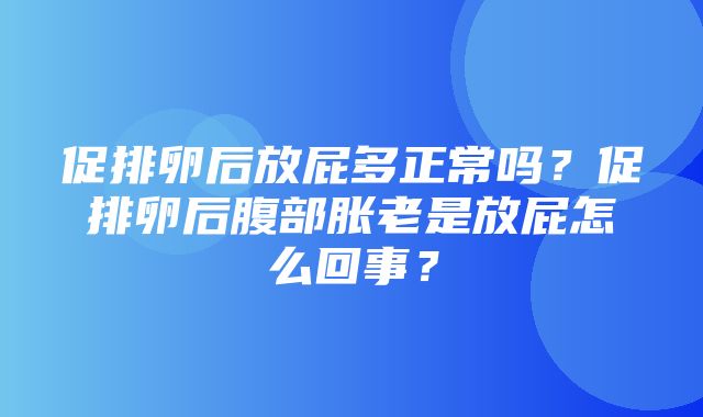 促排卵后放屁多正常吗？促排卵后腹部胀老是放屁怎么回事？