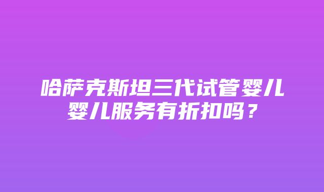 哈萨克斯坦三代试管婴儿婴儿服务有折扣吗？