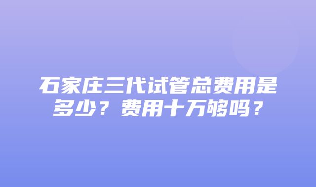 石家庄三代试管总费用是多少？费用十万够吗？