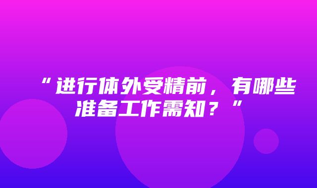 “进行体外受精前，有哪些准备工作需知？”