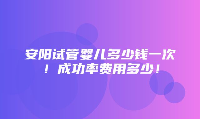 安阳试管婴儿多少钱一次！成功率费用多少！