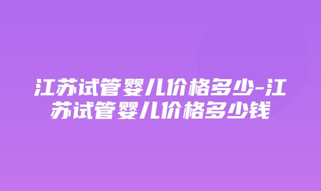 江苏试管婴儿价格多少-江苏试管婴儿价格多少钱