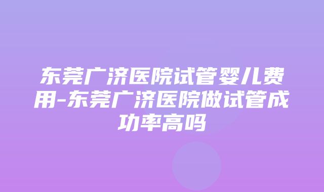 东莞广济医院试管婴儿费用-东莞广济医院做试管成功率高吗