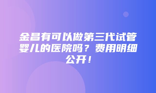 金昌有可以做第三代试管婴儿的医院吗？费用明细公开！