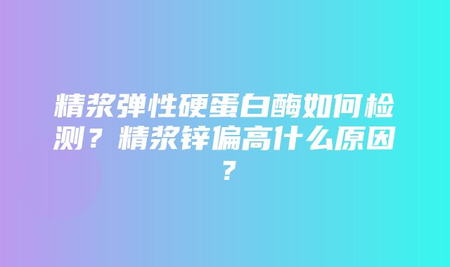 精浆弹性硬蛋白酶如何检测？精浆锌偏高什么原因？