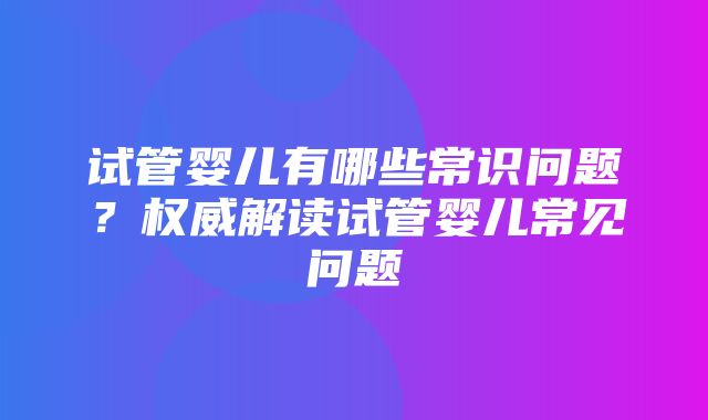 试管婴儿有哪些常识问题？权威解读试管婴儿常见问题