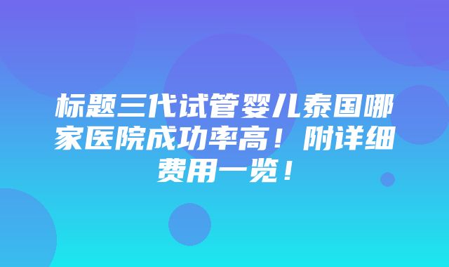 标题三代试管婴儿泰国哪家医院成功率高！附详细费用一览！