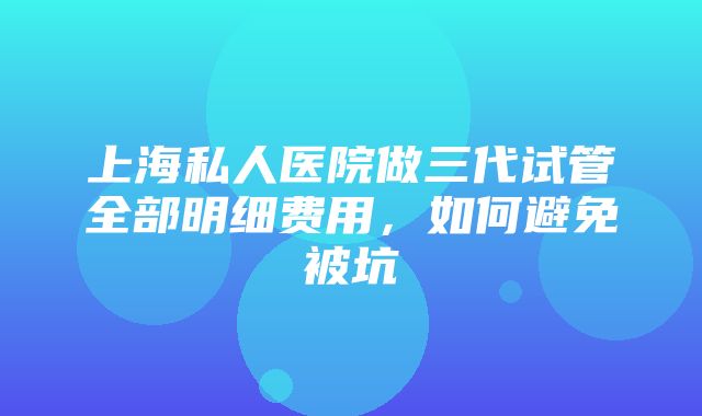 上海私人医院做三代试管全部明细费用，如何避免被坑